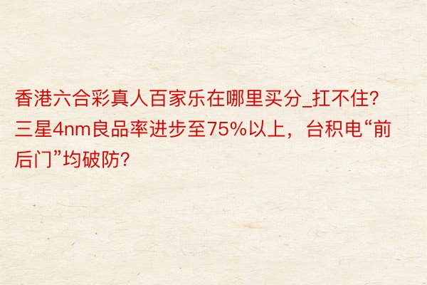 香港六合彩真人百家乐在哪里买分_扛不住？三星4nm良品率进步至75%以上，台积电“前后门”均破防？
