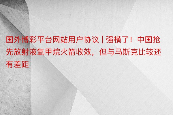 国外博彩平台网站用户协议 | 强横了！中国抢先放射液氧甲烷火箭收效，但与马斯克比较还有差距