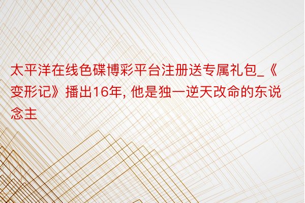 太平洋在线色碟博彩平台注册送专属礼包_《变形记》播出16年, 他是独一逆天改命的东说念主