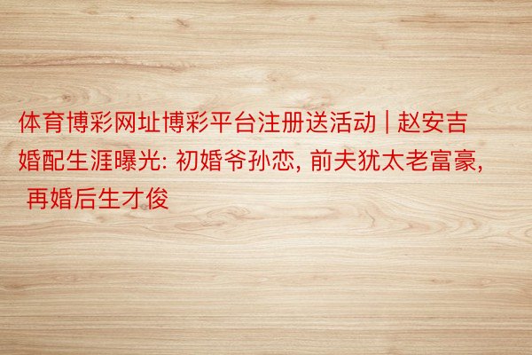 体育博彩网址博彩平台注册送活动 | 赵安吉婚配生涯曝光: 初婚爷孙恋, 前夫犹太老富豪, 再婚后生才俊