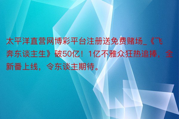 太平洋直营网博彩平台注册送免费赌场_《飞奔东谈主生》破50亿！1亿不雅众狂热追捧，全新番上线，令东谈主期待。