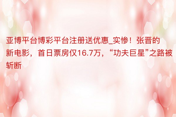亚博平台博彩平台注册送优惠_实惨！张晋的新电影，首日票房仅16.7万，“功夫巨星”之路被斩断