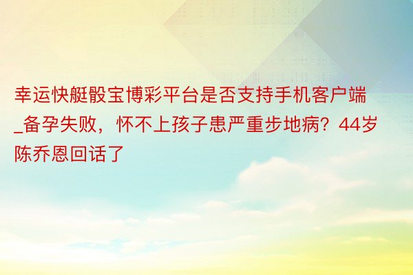 幸运快艇骰宝博彩平台是否支持手机客户端_备孕失败，怀不上孩子患严重步地病？44岁陈乔恩回话了