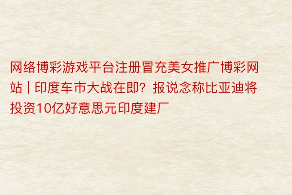网络博彩游戏平台注册冒充美女推广博彩网站 | 印度车市大战在即？报说念称比亚迪将投资10亿好意思元印度建厂