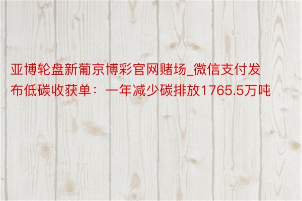 亚博轮盘新葡京博彩官网赌场_微信支付发布低碳收获单：一年减少碳排放1765.5万吨