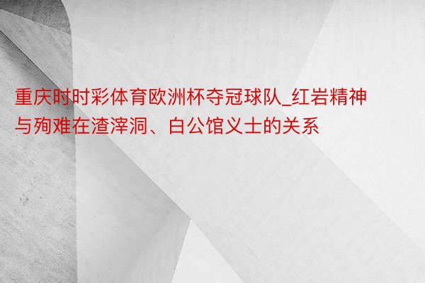 重庆时时彩体育欧洲杯夺冠球队_红岩精神与殉难在渣滓洞、白公馆义士的关系