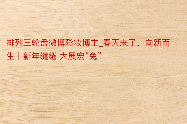 排列三轮盘微博彩妆博主_春天来了，向新而生丨新年缱绻 大展宏“兔”
