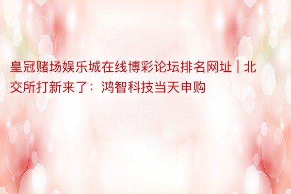 皇冠赌场娱乐城在线博彩论坛排名网址 | 北交所打新来了：鸿智科技当天申购