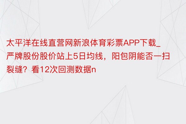 太平洋在线直营网新浪体育彩票APP下载_严牌股份股价站上5日均线，阳包阴能否一扫裂缝？看12次回测数据n