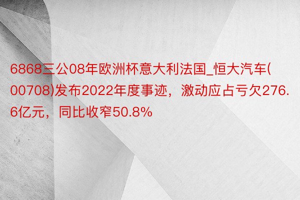 6868三公08年欧洲杯意大利法国_恒大汽车(00708)发布2022年度事迹，激动应占亏欠276.6亿元，同比收窄50.8%