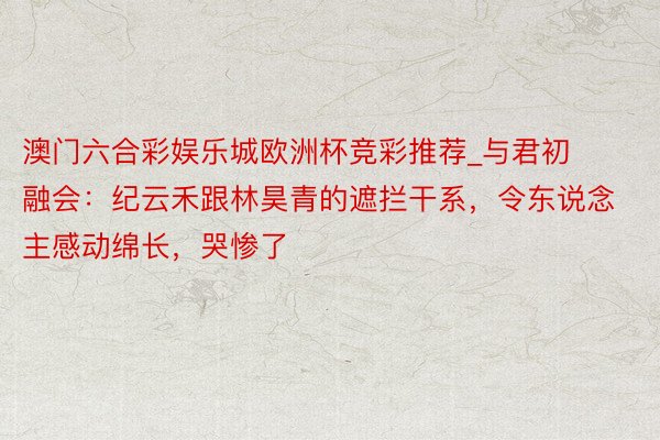 澳门六合彩娱乐城欧洲杯竞彩推荐_与君初融会：纪云禾跟林昊青的遮拦干系，令东说念主感动绵长，哭惨了