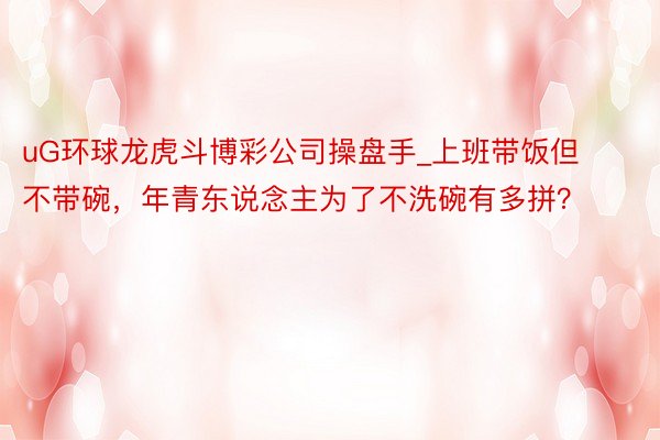 uG环球龙虎斗博彩公司操盘手_上班带饭但不带碗，年青东说念主为了不洗碗有多拼？