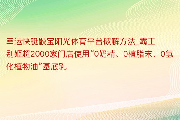 幸运快艇骰宝阳光体育平台破解方法_霸王别姬超2000家门店使用“0奶精、0植脂末、0氢化植物油”基底乳