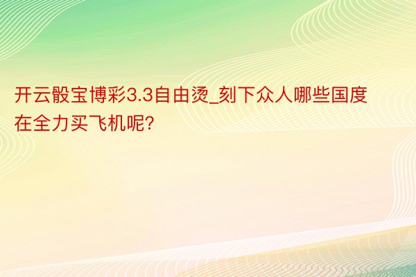 开云骰宝博彩3.3自由烫_刻下众人哪些国度在全力买飞机呢？