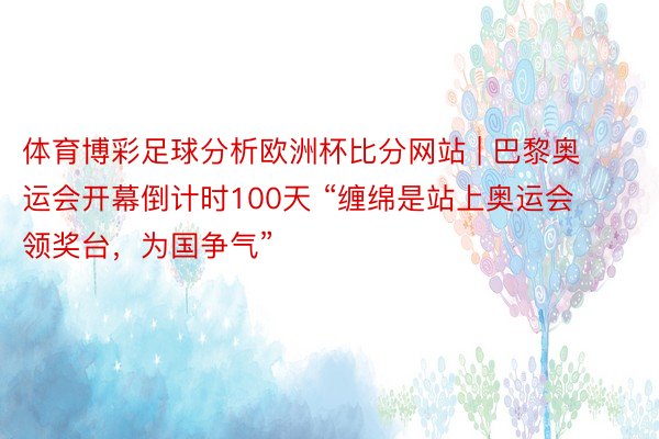 体育博彩足球分析欧洲杯比分网站 | 巴黎奥运会开幕倒计时100天 “缠绵是站上奥运会领奖台，为国争气”