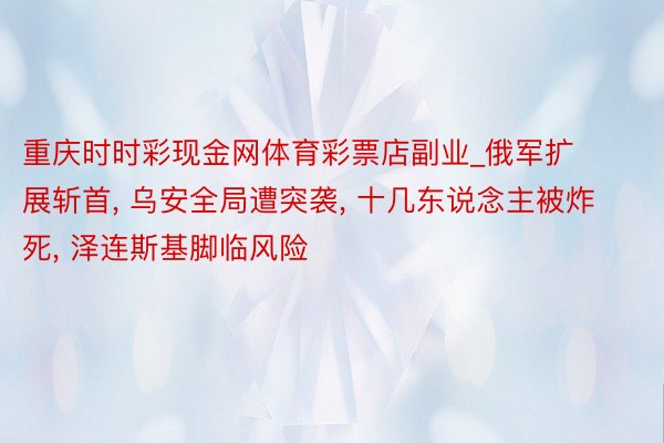 重庆时时彩现金网体育彩票店副业_俄军扩展斩首, 乌安全局遭突袭, 十几东说念主被炸死, 泽连斯基脚临风险