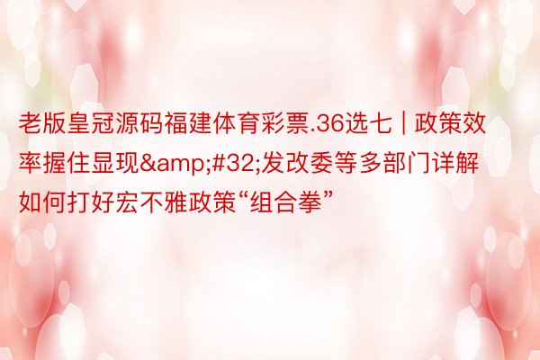 老版皇冠源码福建体育彩票.36选七 | 政策效率握住显现&#32;发改委等多部门详解如何打好宏不雅政策“组合拳”