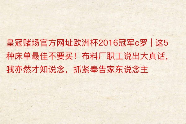 皇冠赌场官方网址欧洲杯2016冠军c罗 | 这5种床单最佳不要买！布料厂职工说出大真话，我亦然才知说念，抓紧奉告家东说念主