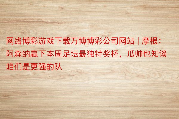 网络博彩游戏下载万博博彩公司网站 | 摩根：阿森纳赢下本周足坛最独特奖杯，瓜帅也知谈咱们是更强的队