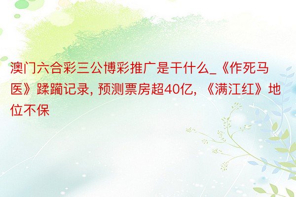 澳门六合彩三公博彩推广是干什么_《作死马医》蹂躏记录， 预测票房超40亿， 《满江红》地位不保