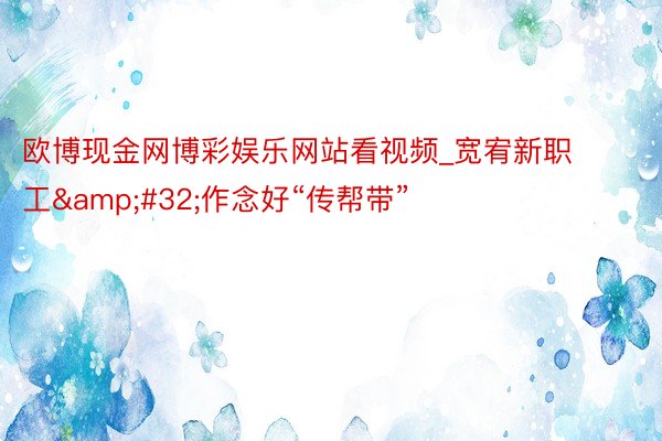欧博现金网博彩娱乐网站看视频_宽宥新职工&#32;作念好“传帮带”