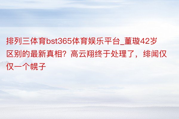 排列三体育bst365体育娱乐平台_董璇42岁区别的最新真相？高云翔终于处理了，绯闻仅仅一个幌子