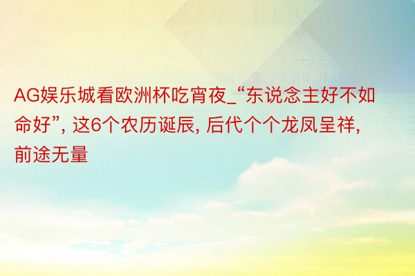 AG娱乐城看欧洲杯吃宵夜_“东说念主好不如命好”, 这6个农历诞辰, 后代个个龙凤呈祥, 前途无量