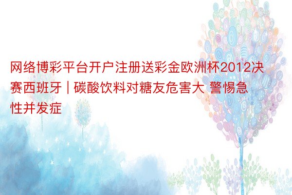 网络博彩平台开户注册送彩金欧洲杯2012决赛西班牙 | 碳酸饮料对糖友危害大 警惕急性并发症