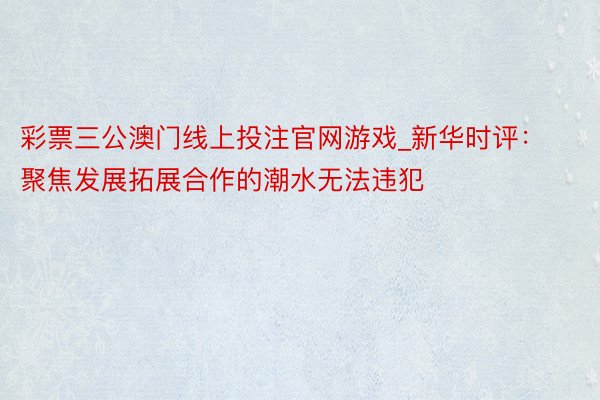 彩票三公澳门线上投注官网游戏_新华时评：聚焦发展拓展合作的潮水无法违犯