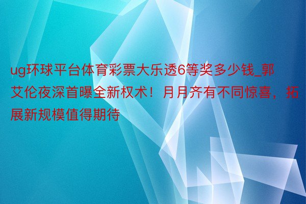 ug环球平台体育彩票大乐透6等奖多少钱_郭艾伦夜深首曝全新权术！月月齐有不同惊喜，拓展新规模值得期待