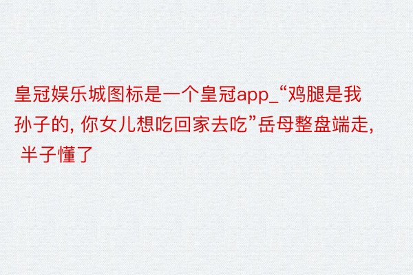 皇冠娱乐城图标是一个皇冠app_“鸡腿是我孙子的, 你女儿想吃回家去吃”岳母整盘端走, 半子懂了