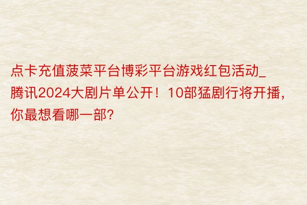点卡充值菠菜平台博彩平台游戏红包活动_腾讯2024大剧片单公开！10部猛剧行将开播，你最想看哪一部？