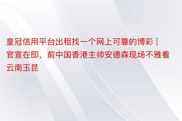 皇冠信用平台出租找一个网上可靠的博彩 | 官宣在即，前中国香港主帅安德森现场不雅看云南玉昆