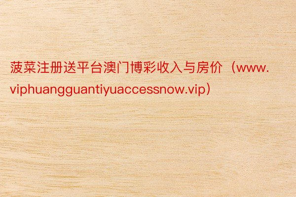 菠菜注册送平台澳门博彩收入与房价（www.viphuangguantiyuaccessnow.vip）