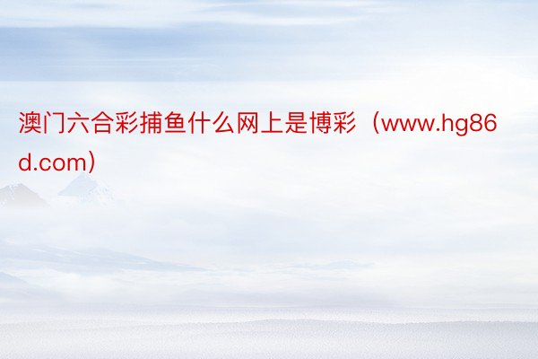 澳门六合彩捕鱼什么网上是博彩（www.hg86d.com）