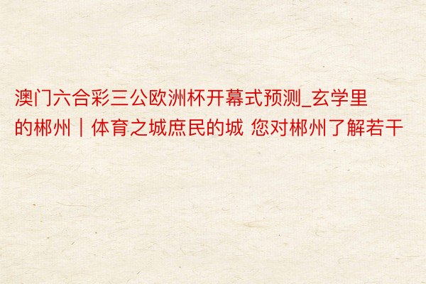 澳门六合彩三公欧洲杯开幕式预测_玄学里的郴州｜体育之城庶民的城 您对郴州了解若干