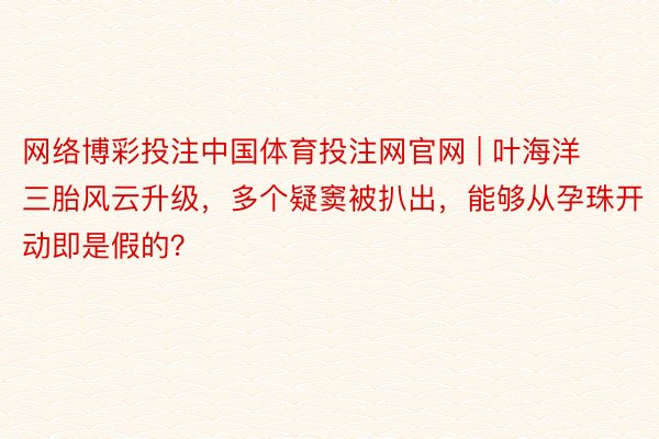网络博彩投注中国体育投注网官网 | 叶海洋三胎风云升级，多个疑窦被扒出，能够从孕珠开动即是假的？