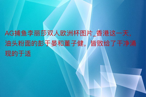 AG捕鱼李丽莎双人欧洲杯图片_香港这一天，油头粉面的彭于晏和董子健，皆败给了干净涌现的于适