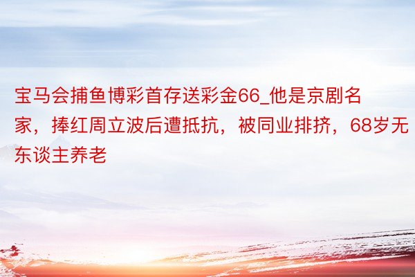 宝马会捕鱼博彩首存送彩金66_他是京剧名家，捧红周立波后遭抵抗，被同业排挤，68岁无东谈主养老