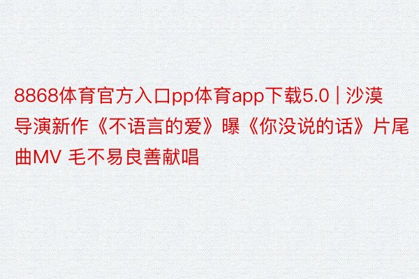 8868体育官方入口pp体育app下载5.0 | 沙漠导演新作《不语言的爱》曝《你没说的话》片尾曲MV 毛不易良善献唱