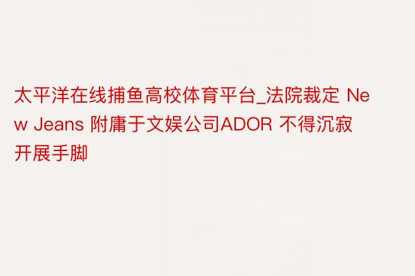 太平洋在线捕鱼高校体育平台_法院裁定 New Jeans 附庸于文娱公司ADOR 不得沉寂开展手脚