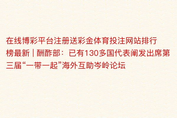 在线博彩平台注册送彩金体育投注网站排行榜最新 | 酬酢部：已有130多国代表阐发出席第三届“一带一起”海外互助岑岭论坛