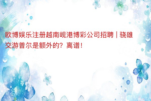 欧博娱乐注册越南岘港博彩公司招聘 | 骁雄交游普尔是额外的？离谱！